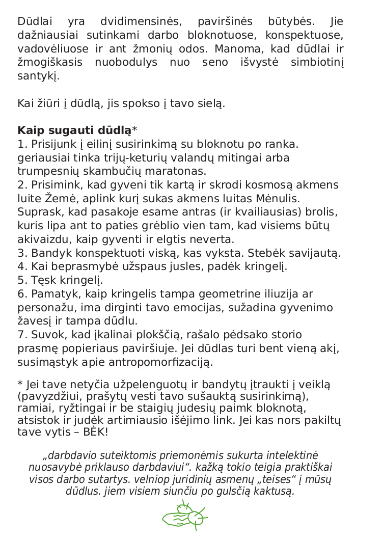 Aštuntasis ir paskutinis zino puslapis yra vien tekstinis: Dūdlai yra dvidimensinės, paviršinės būtybės. Jie dažniausiai sutinkami darbo bloknotuose, konspektuose, vadovėliuose ir ant žmonių odos. Manoma, kad dūdlai ir žmogiškasis nuobodulys nuo seno išvystė simbiotinį santykį. Kai žiūri į dūdlą, jis spokso į tavo sielą. Paryškinta eilutė: Kaip sugauti dūdlą. 1. Prisijunk į eilinį susirinkimą su bloknotu po ranka. Geriausiia tinka trijų-keturių valandų mitingai arba trumpesnių skambučių maratonas. 2. Prisimink, kad gyveni tik kartą ir skrodi kosmosą akmens luite Žemė, aplink kurį sukas akmens luitas Mėnulis. Supras, kad pasakoje esame antras (ir kvailiausias) brolis, kuris lipa ant to paties grėblio vien tam, kad visiems būtų akivaizdu, kaip gyventi ir elgtis neverta. 3. Bandyk konspektuot viską, kas vyksta. Stebėk savijautą. 4. Kai beprasmybė užspaus jusles, padėk kringelį. 5. Tęsk kringelį. 6. Pamatyk, kaip kringelis tampa geometrine iliuzija ar personažu, ima dirginti tavo emocijas, sužadina gyvenimo žavesį ir tampa dūdlu. 7. Suvok, kad įkalinai plokščią, rašalo pėdsako storio prasmę popieriaus paviršiuje. Jei dūdlas turi bent vieną akį, susimąstyk apie antropomorfizaciją. Jei tave netyčia užpelenguotų ir bandytų įtraukti į veiklą (pavyzdžiui, prašytų vesti tavo sušauktą susirinkimą), ramiai, ryžtingai ir be staigių judesių paimk bloknotą, atsistok ir judėk artimiausio išėjimo link. Jei kas nors pakiltų tave vytis – BĖK! Pasviru tekstu: „darbdavio suteiktomis priemonėmis sukurta intelektinė nuosavybė priklauso darbdaviui“. kažką tokio teigia praktiškai visos darbo sutartys. velniop juridinių asmenų „teises“ į mūsų dūdlus. jiem visiem siunčiu po gulsčią kaktusą. Po šiuo tekstu yra mažytis, žaliais piešinukas, su dviem apvaliais ir vienu pailgu kaktusu.